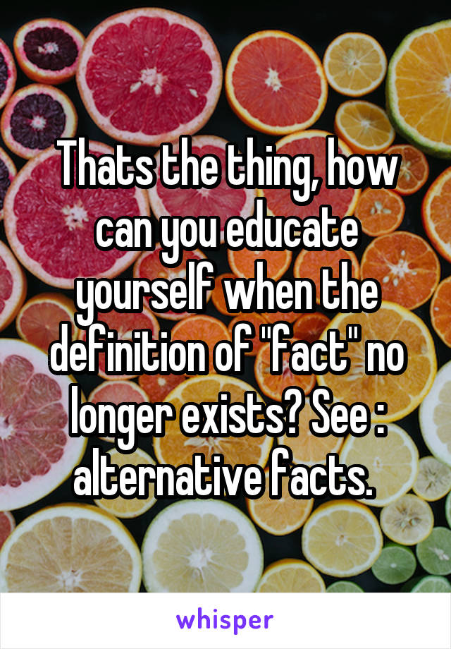 Thats the thing, how can you educate yourself when the definition of "fact" no longer exists? See : alternative facts. 