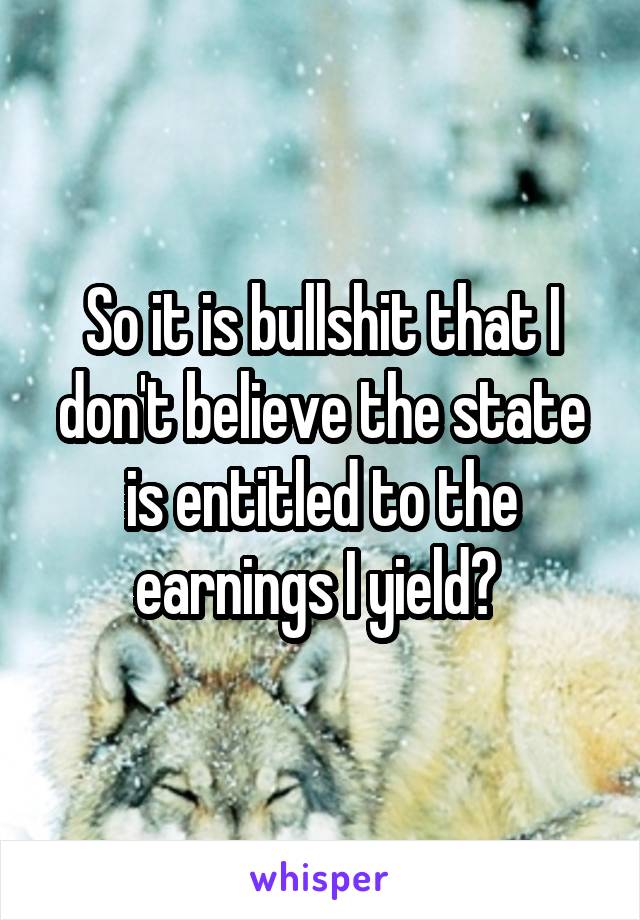 So it is bullshit that I don't believe the state is entitled to the earnings I yield? 