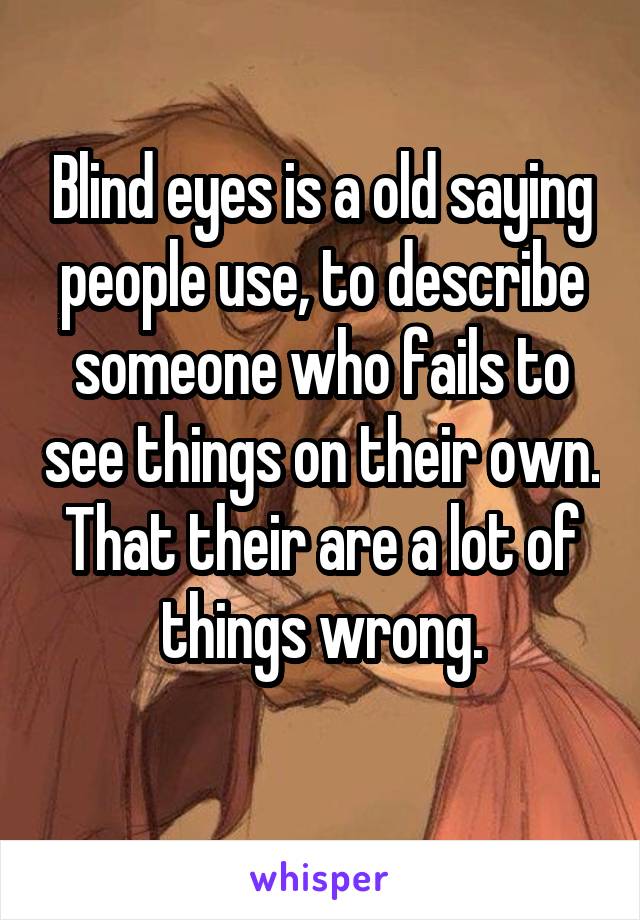 Blind eyes is a old saying people use, to describe someone who fails to see things on their own.
That their are a lot of things wrong.
