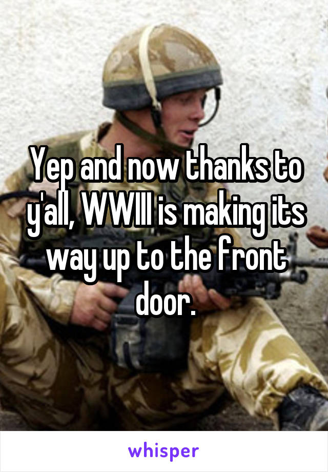 Yep and now thanks to y'all, WWIII is making its way up to the front door.