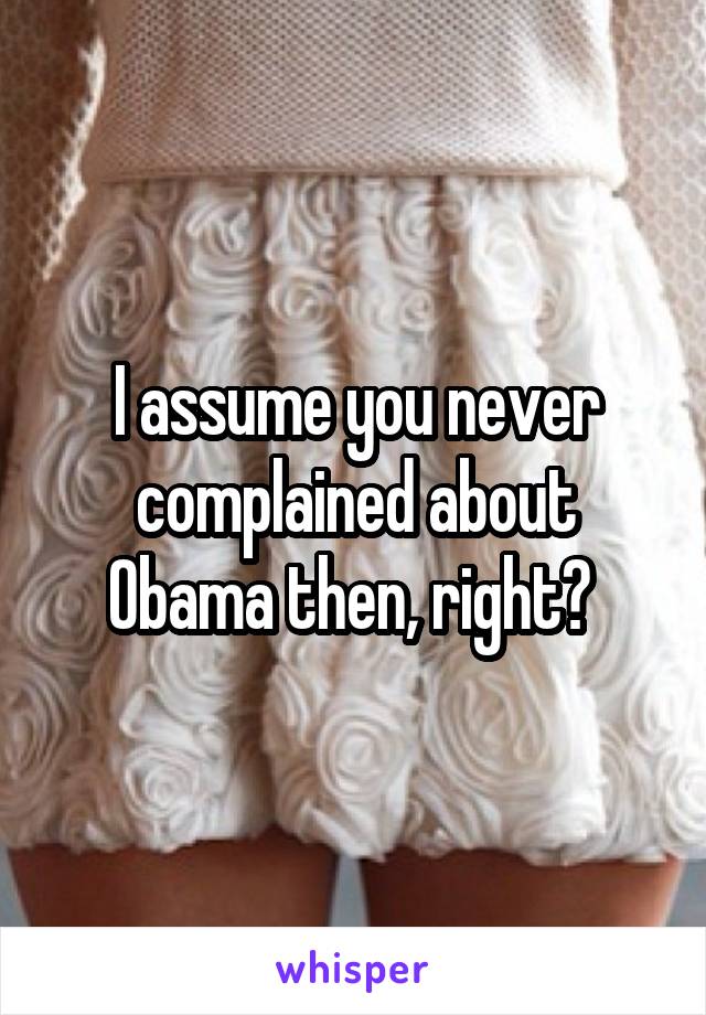 I assume you never complained about Obama then, right? 