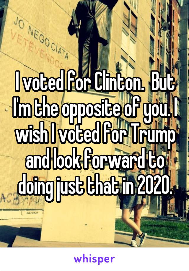 I voted for Clinton.  But I'm the opposite of you. I wish I voted for Trump and look forward to doing just that in 2020.