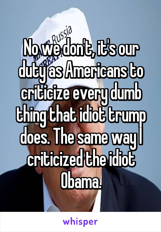 No we don't, it's our duty as Americans to criticize every dumb thing that idiot trump does. The same way I criticized the idiot Obama.