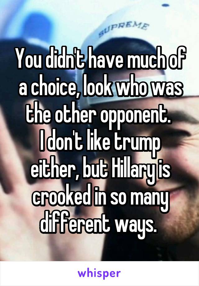 You didn't have much of a choice, look who was the other opponent. 
I don't like trump either, but Hillary is crooked in so many different ways. 