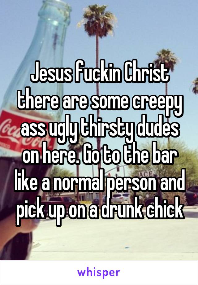 Jesus fuckin Christ there are some creepy ass ugly thirsty dudes on here. Go to the bar like a normal person and pick up on a drunk chick