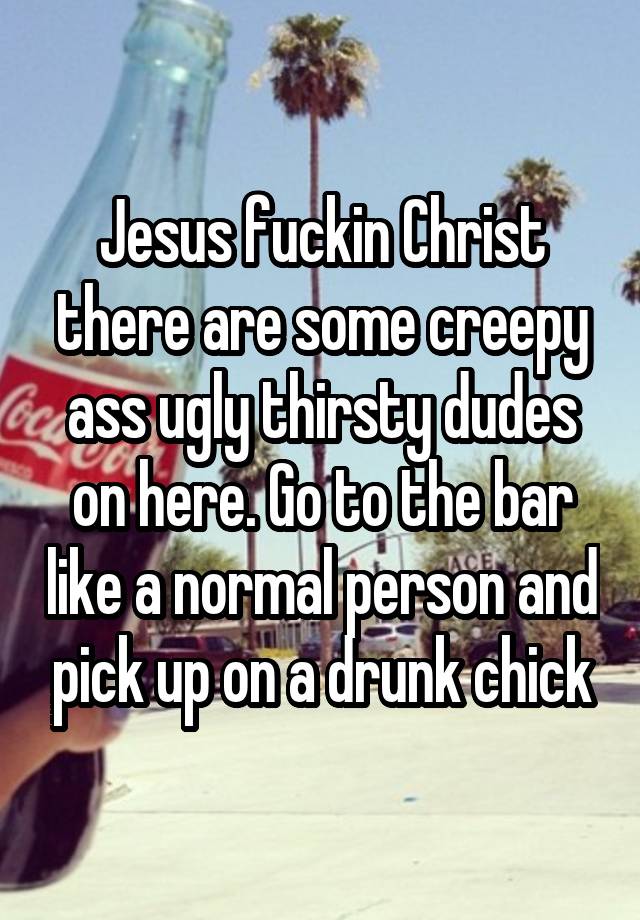 Jesus fuckin Christ there are some creepy ass ugly thirsty dudes on here. Go to the bar like a normal person and pick up on a drunk chick