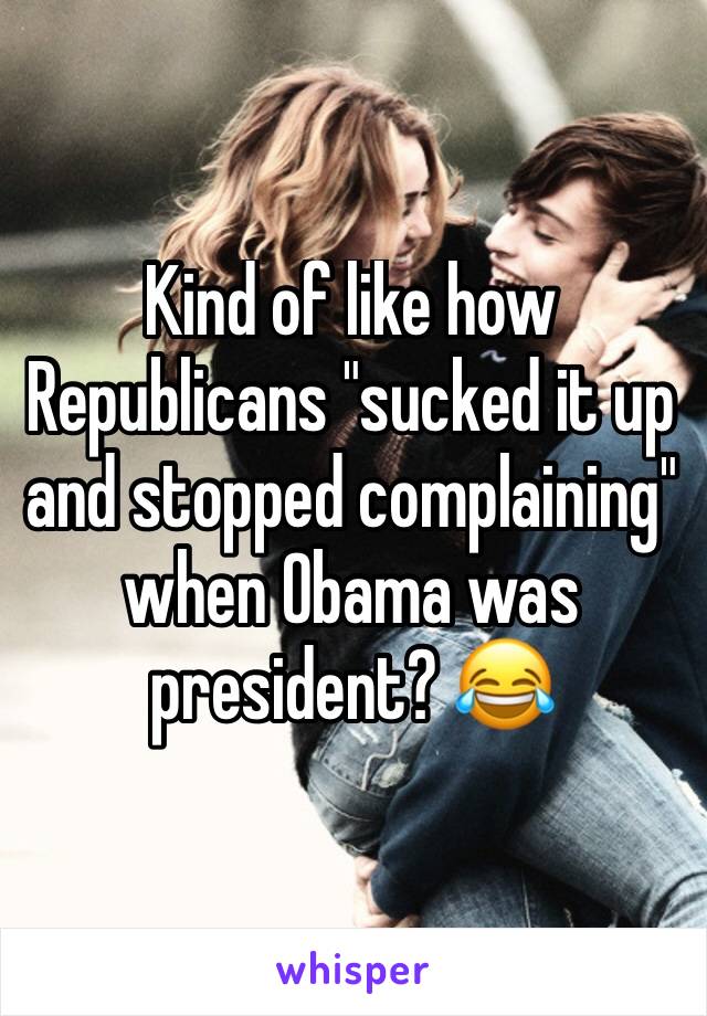 Kind of like how Republicans "sucked it up and stopped complaining" when Obama was president? 😂