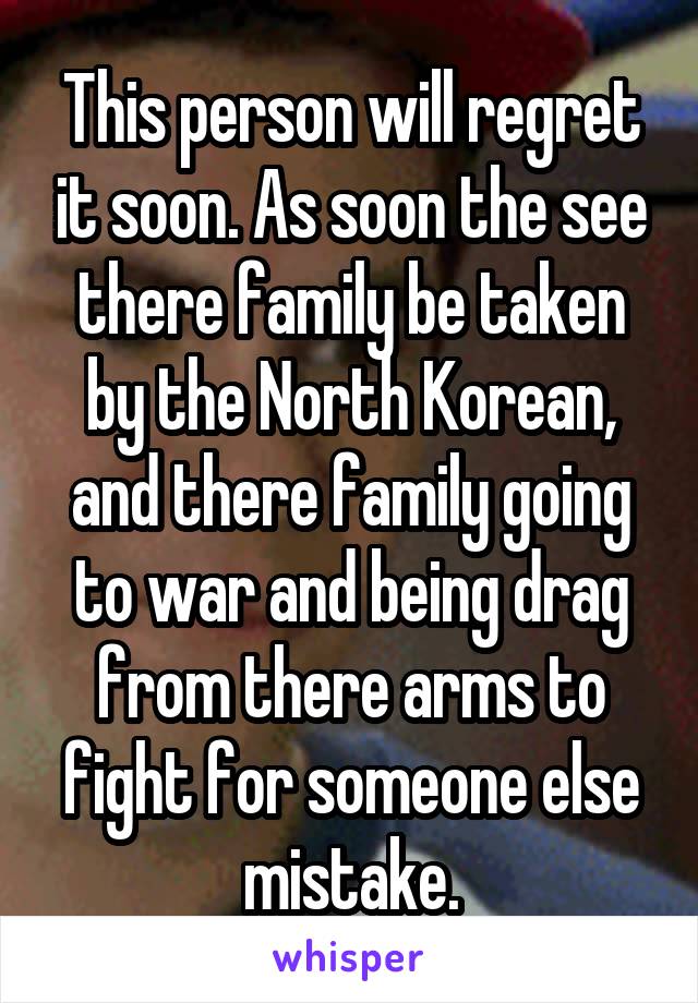 This person will regret it soon. As soon the see there family be taken by the North Korean, and there family going to war and being drag from there arms to fight for someone else mistake.