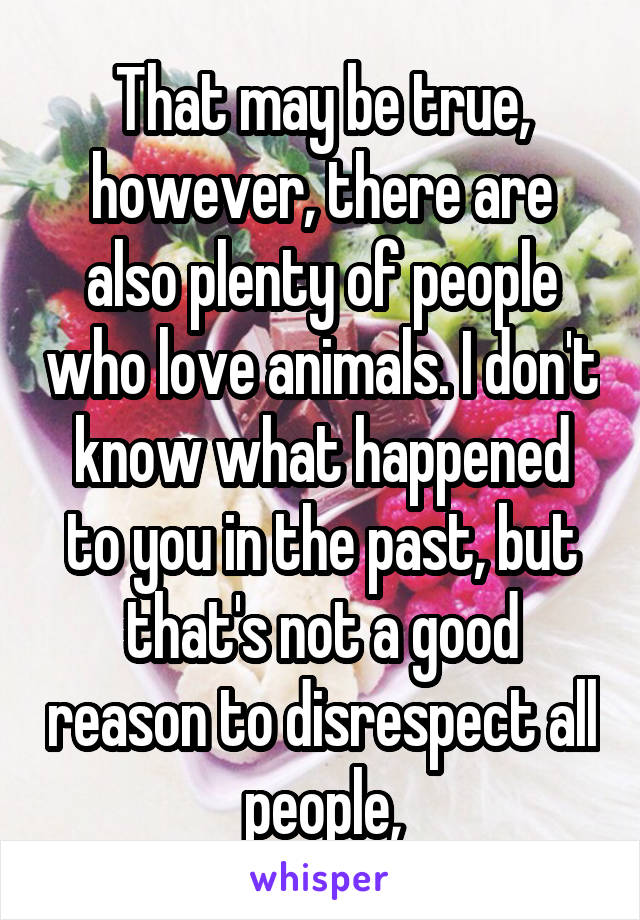 That may be true, however, there are also plenty of people who love animals. I don't know what happened to you in the past, but that's not a good reason to disrespect all people,