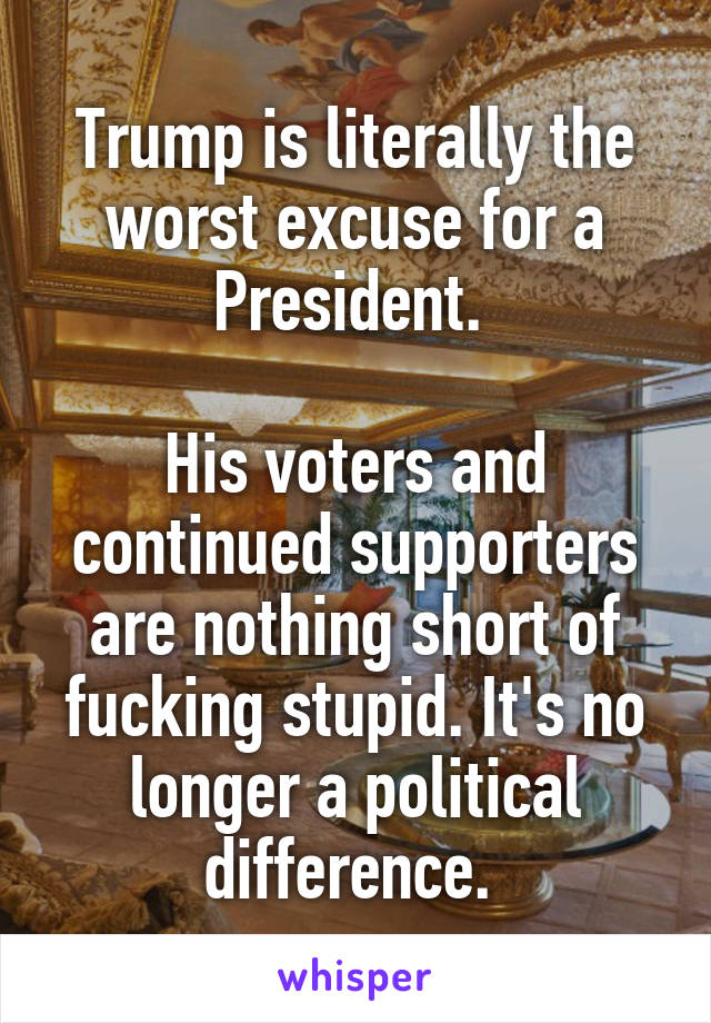 Trump is literally the worst excuse for a President. 

His voters and continued supporters are nothing short of fucking stupid. It's no longer a political difference. 