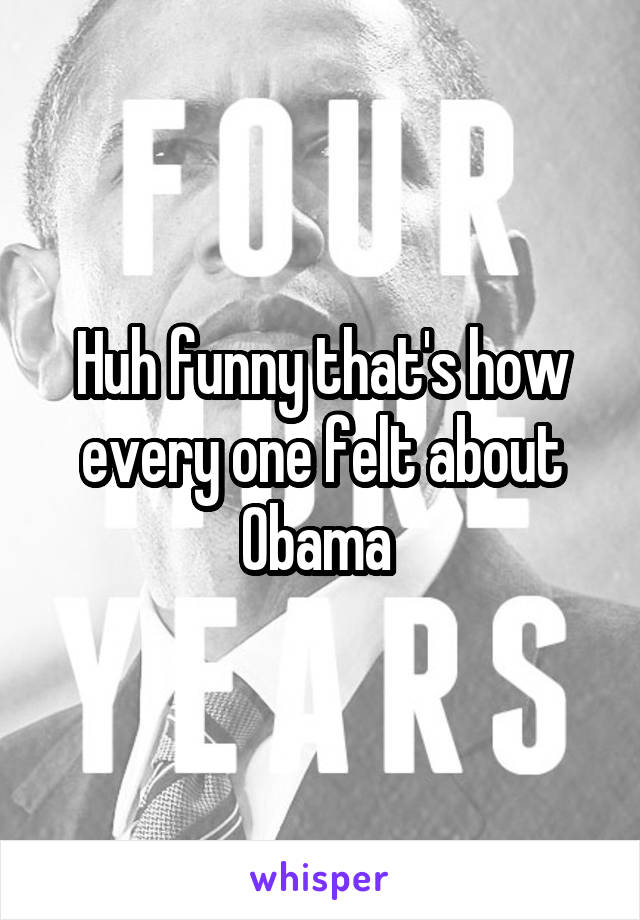 Huh funny that's how every one felt about Obama 