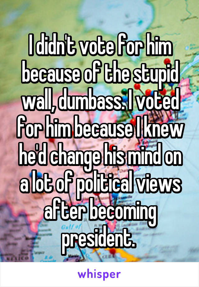 I didn't vote for him because of the stupid wall, dumbass. I voted for him because I knew he'd change his mind on a lot of political views after becoming president. 