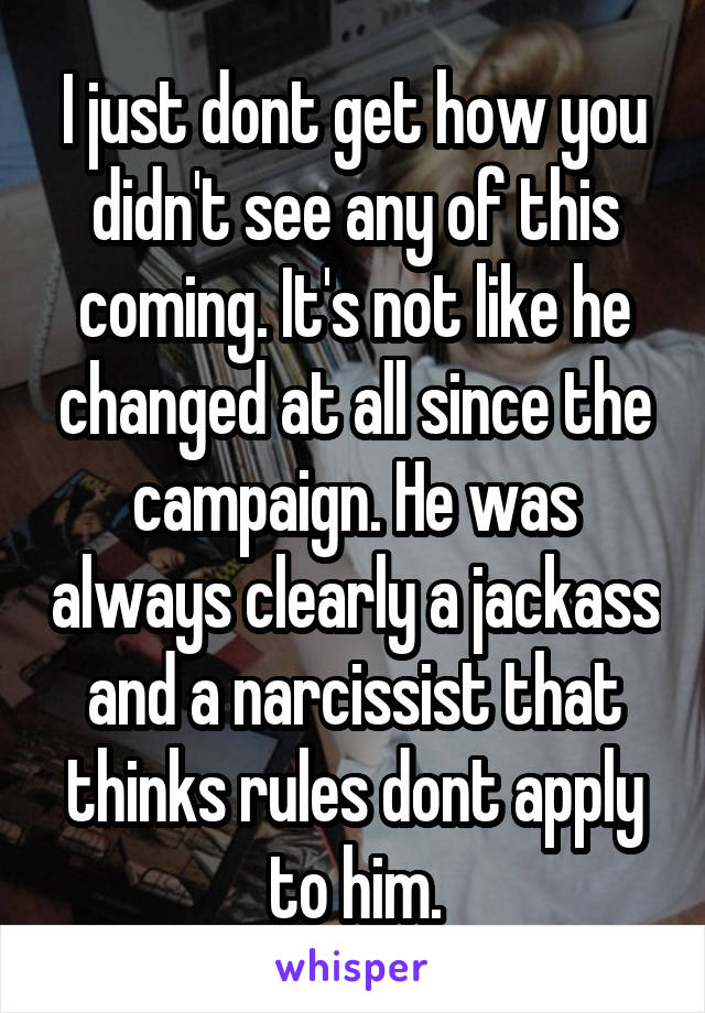 I just dont get how you didn't see any of this coming. It's not like he changed at all since the campaign. He was always clearly a jackass and a narcissist that thinks rules dont apply to him.