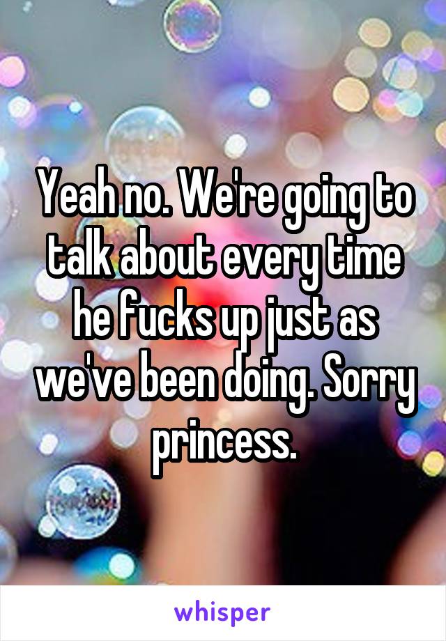 Yeah no. We're going to talk about every time he fucks up just as we've been doing. Sorry princess.