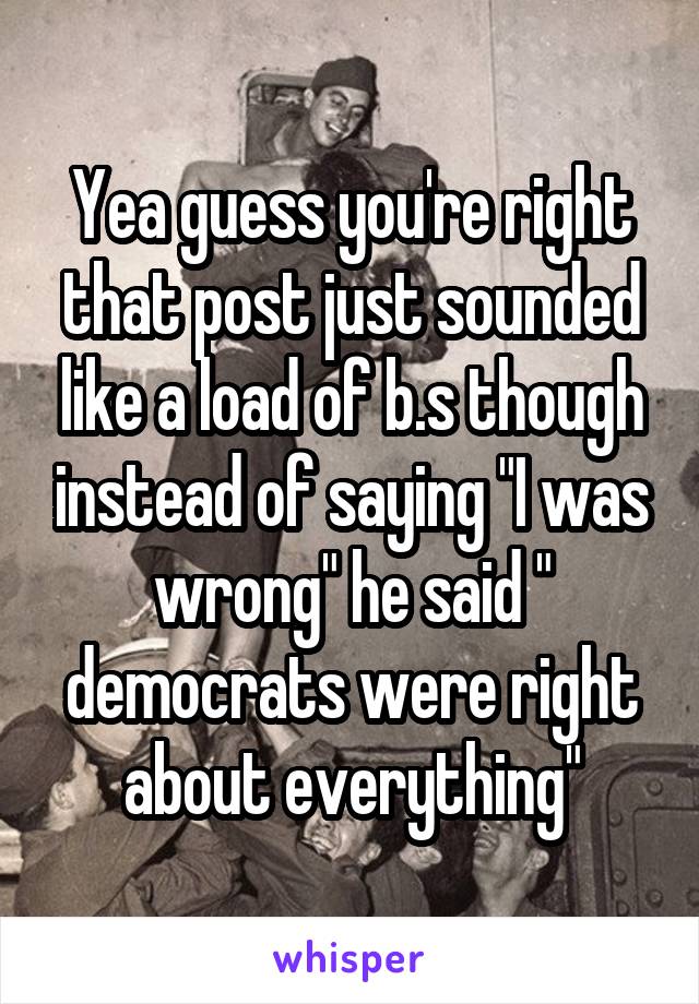 Yea guess you're right that post just sounded like a load of b.s though instead of saying "I was wrong" he said " democrats were right about everything"