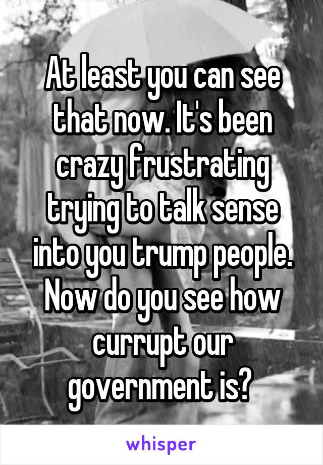 At least you can see that now. It's been crazy frustrating trying to talk sense into you trump people. Now do you see how currupt our government is? 