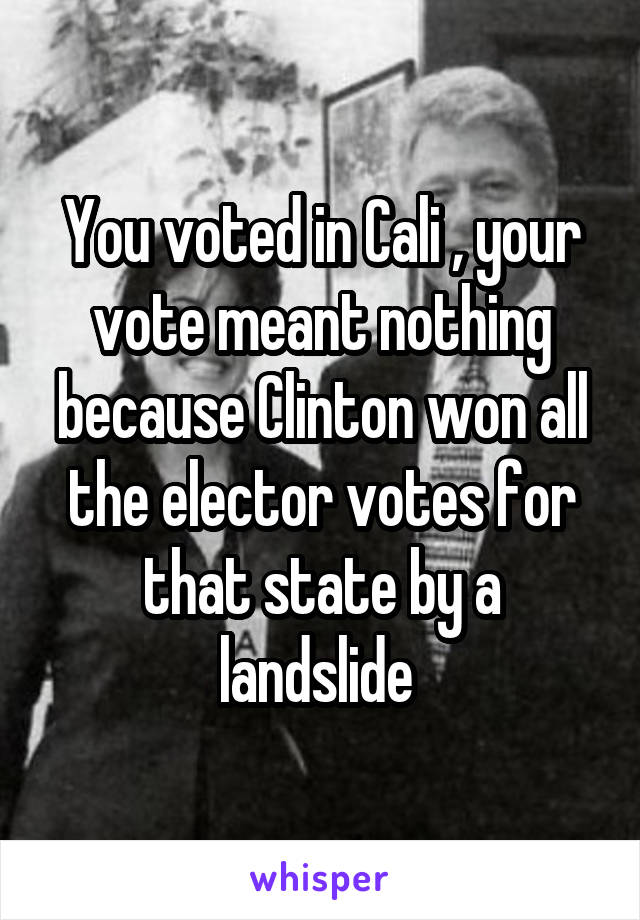 You voted in Cali , your vote meant nothing because Clinton won all the elector votes for that state by a landslide 