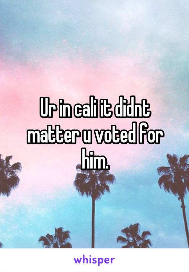 Ur in cali it didnt matter u voted for him.