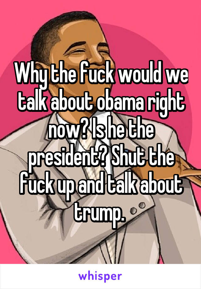 Why the fuck would we talk about obama right now? Is he the president? Shut the fuck up and talk about trump. 