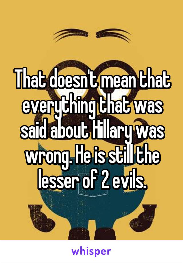 That doesn't mean that everything that was said about Hillary was wrong. He is still the lesser of 2 evils.