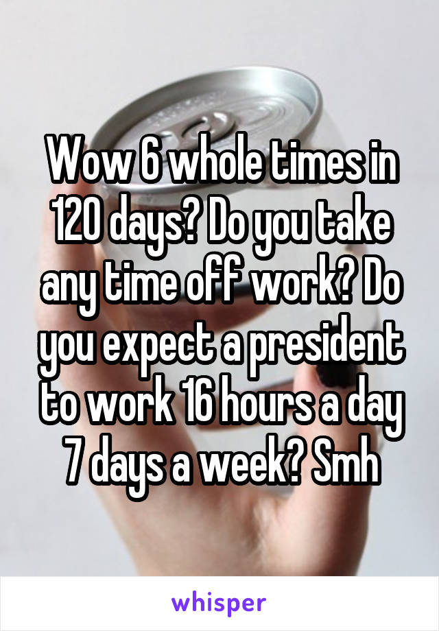 Wow 6 whole times in 120 days? Do you take any time off work? Do you expect a president to work 16 hours a day 7 days a week? Smh