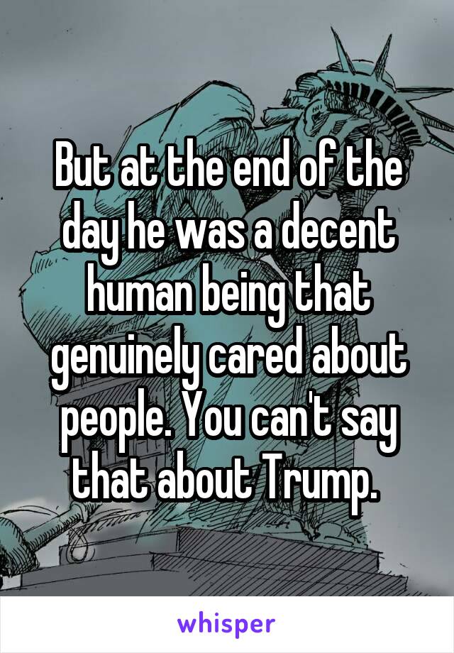 But at the end of the day he was a decent human being that genuinely cared about people. You can't say that about Trump. 