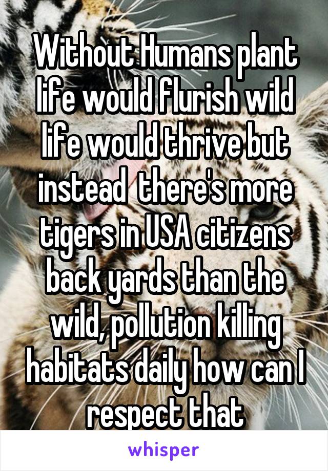 Without Humans plant life would flurish wild life would thrive but instead  there's more tigers in USA citizens back yards than the wild, pollution killing habitats daily how can I respect that