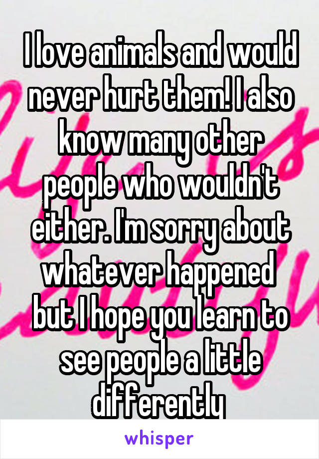 I love animals and would never hurt them! I also know many other people who wouldn't either. I'm sorry about whatever happened  but I hope you learn to see people a little differently 