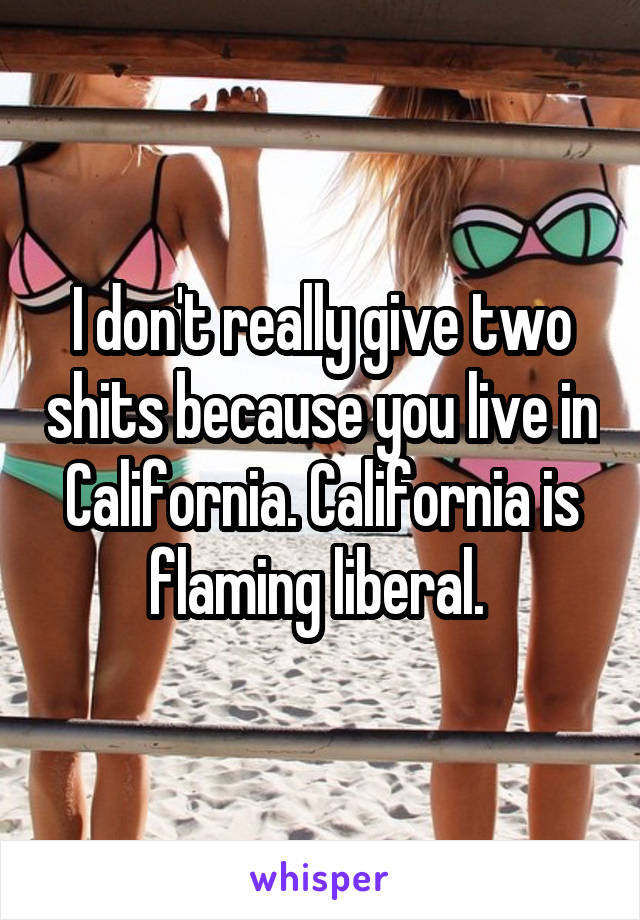 I don't really give two shits because you live in California. California is flaming liberal. 