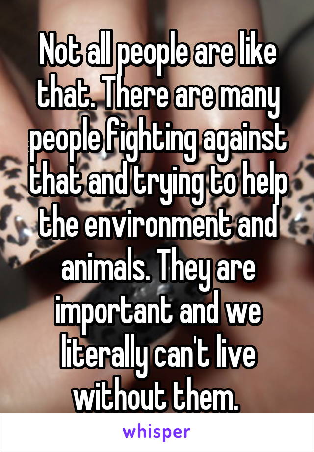 Not all people are like that. There are many people fighting against that and trying to help the environment and animals. They are important and we literally can't live without them. 