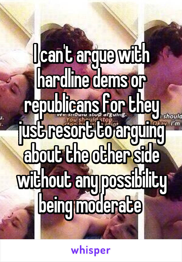 I can't argue with hardline dems or republicans for they just resort to arguing about the other side without any possibility being moderate 