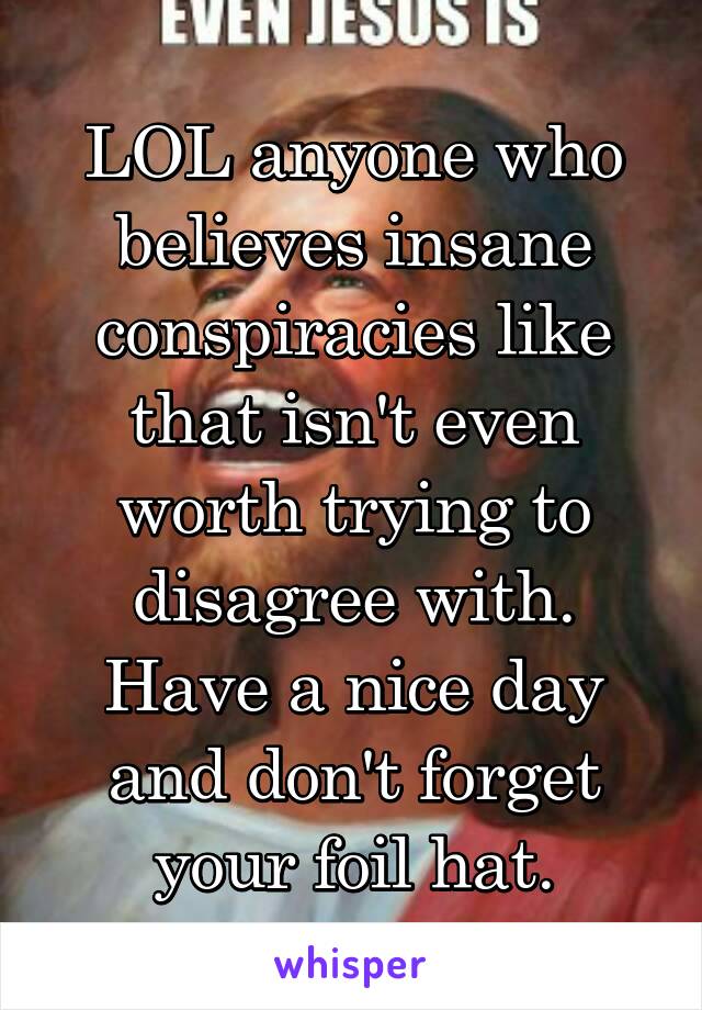 LOL anyone who believes insane conspiracies like that isn't even worth trying to disagree with. Have a nice day and don't forget your foil hat.