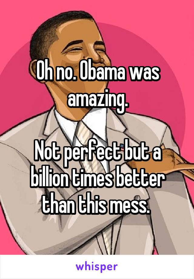 Oh no. Obama was amazing.

Not perfect but a billion times better than this mess. 