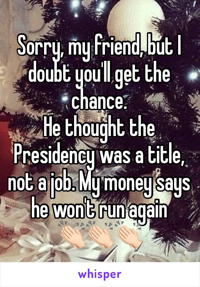 Sorry, my friend, but I doubt you'll get the chance. 
He thought the Presidency was a title, not a job. My money says he won't run again
👏🏻👏🏻👏🏻