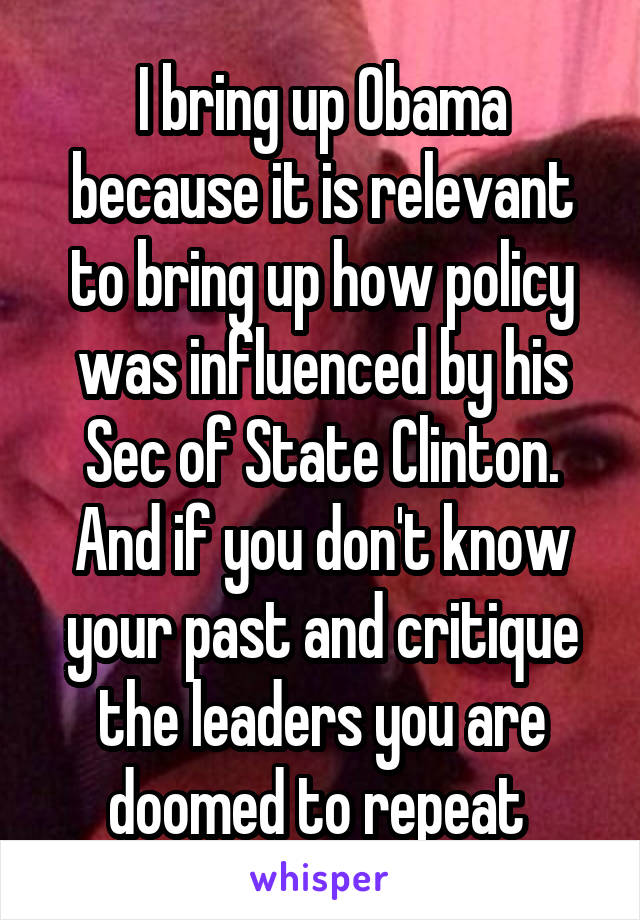 I bring up Obama because it is relevant to bring up how policy was influenced by his Sec of State Clinton. And if you don't know your past and critique the leaders you are doomed to repeat 