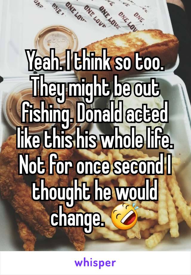 Yeah. I think so too. They might be out fishing. Donald acted like this his whole life. Not for once second I thought he would change. 🤣