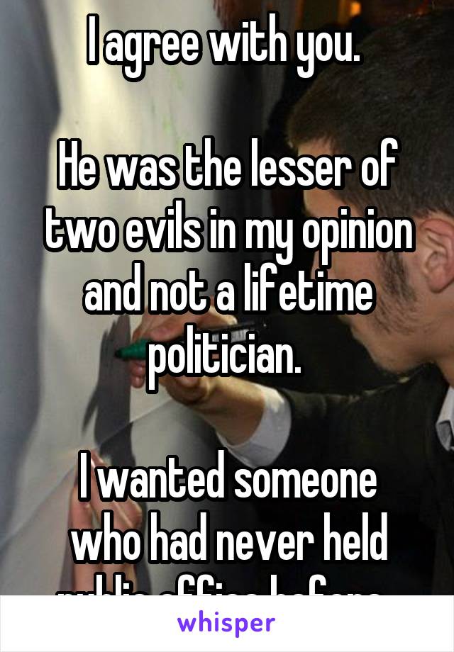 I agree with you. 

He was the lesser of two evils in my opinion and not a lifetime politician. 

I wanted someone who had never held public office before. 