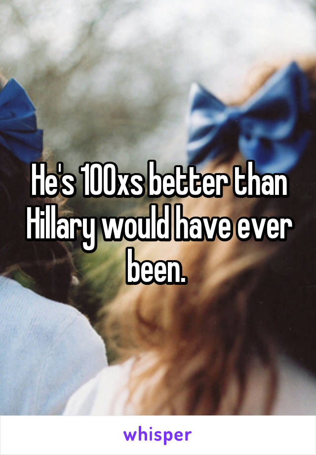 He's 100xs better than Hillary would have ever been. 