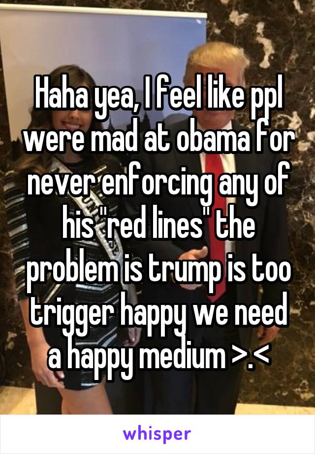 Haha yea, I feel like ppl were mad at obama for never enforcing any of his "red lines" the problem is trump is too trigger happy we need a happy medium >.<