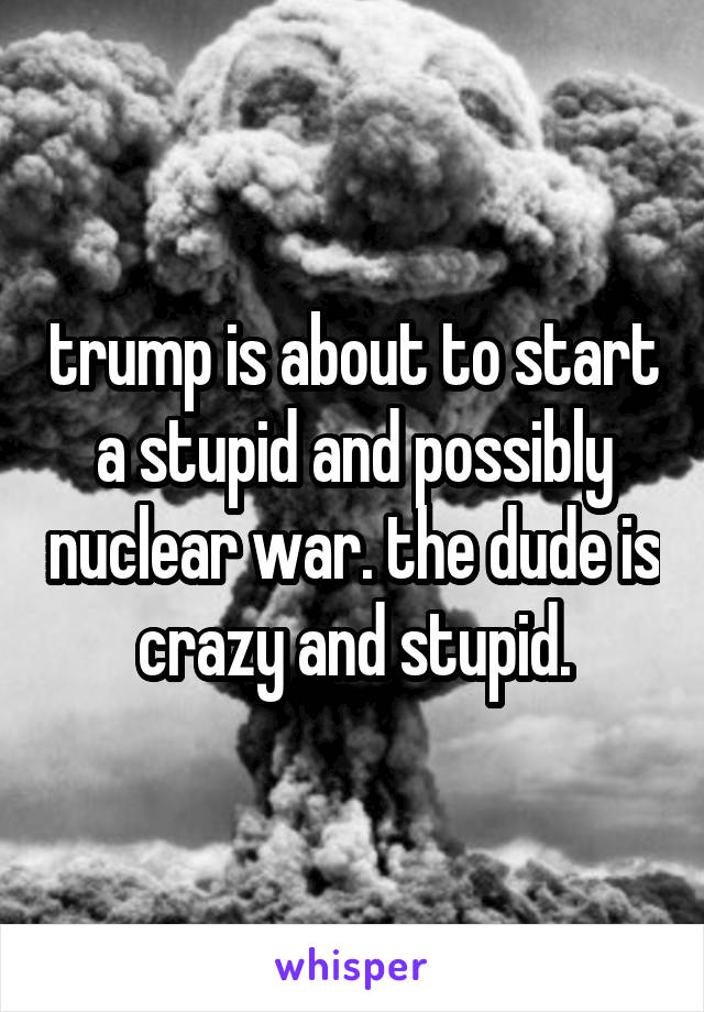 trump is about to start a stupid and possibly nuclear war. the dude is crazy and stupid.