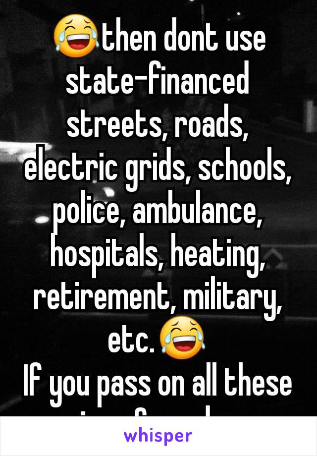 😂then dont use state-financed streets, roads, electric grids, schools, police, ambulance, hospitals, heating, retirement, military, etc.😂
If you pass on all these services & goods, sure