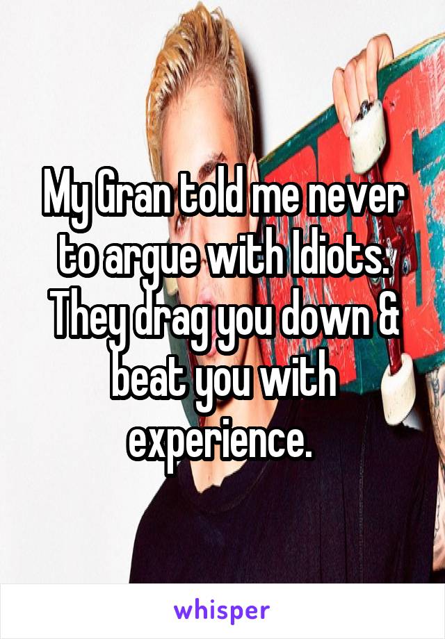 My Gran told me never to argue with Idiots. They drag you down & beat you with experience. 