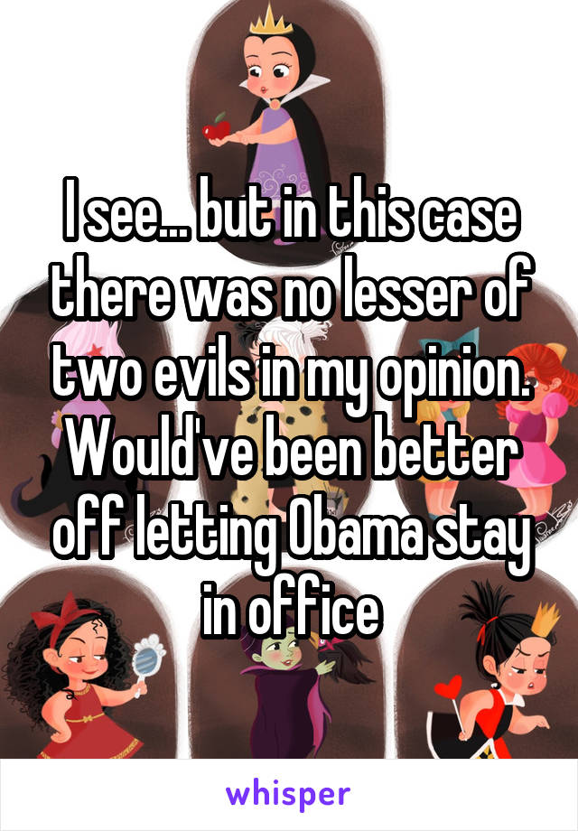 I see... but in this case there was no lesser of two evils in my opinion. Would've been better off letting Obama stay in office