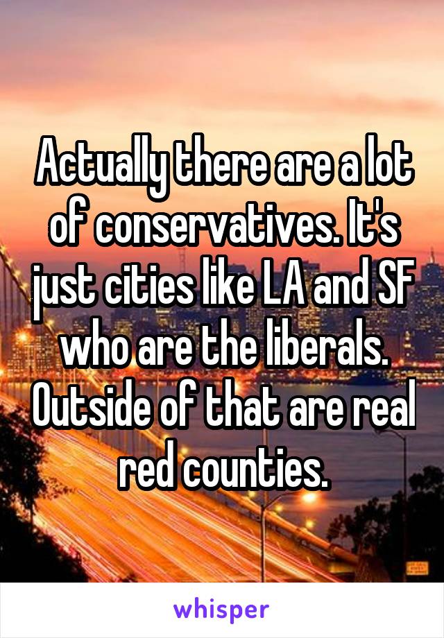 Actually there are a lot of conservatives. It's just cities like LA and SF who are the liberals. Outside of that are real red counties.