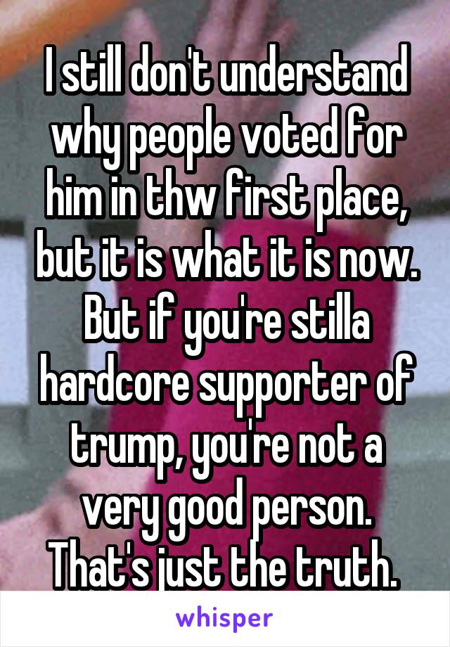 I still don't understand why people voted for him in thw first place, but it is what it is now. But if you're stilla hardcore supporter of trump, you're not a very good person. That's just the truth. 