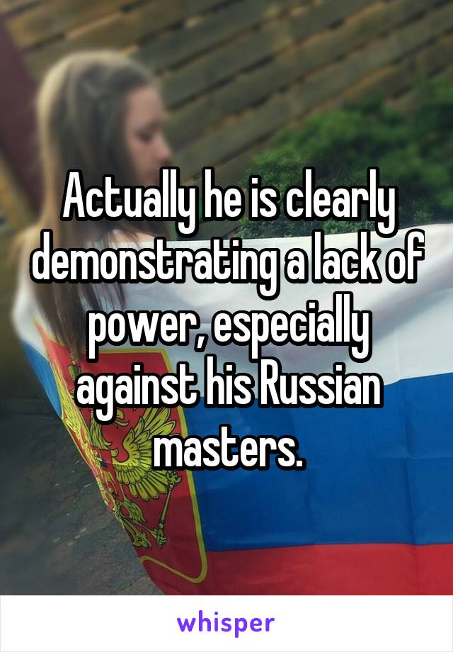 Actually he is clearly demonstrating a lack of power, especially against his Russian masters.