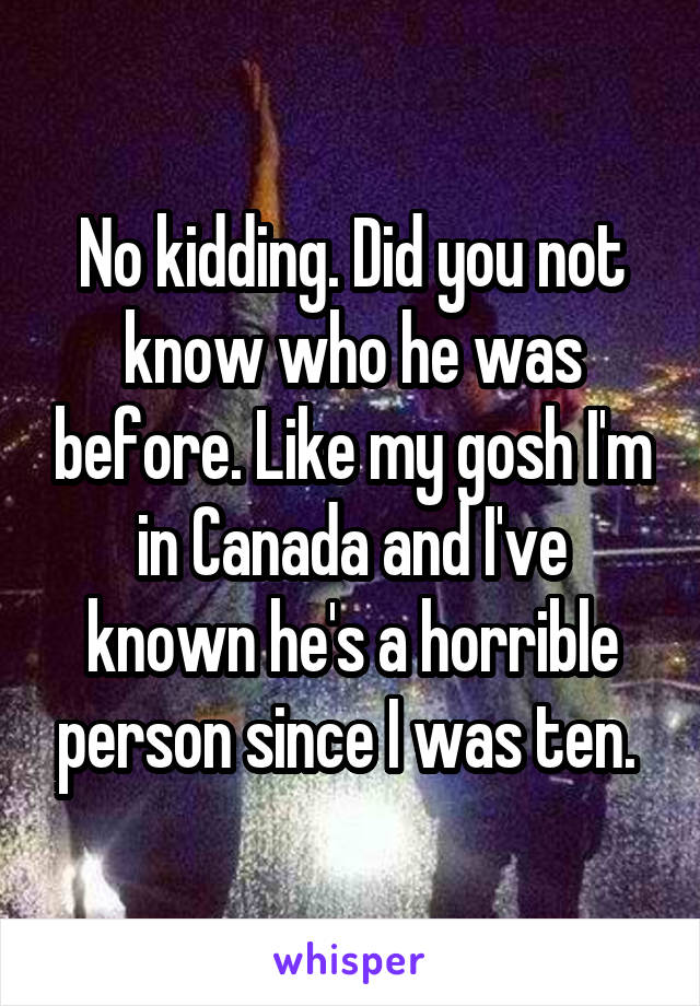 No kidding. Did you not know who he was before. Like my gosh I'm in Canada and I've known he's a horrible person since I was ten. 