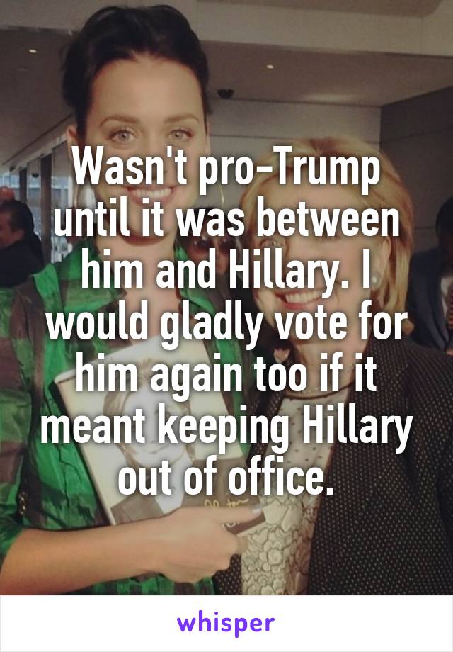 Wasn't pro-Trump until it was between him and Hillary. I would gladly vote for him again too if it meant keeping Hillary out of office.