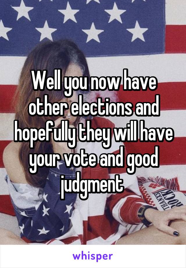 Well you now have other elections and hopefully they will have your vote and good judgment 