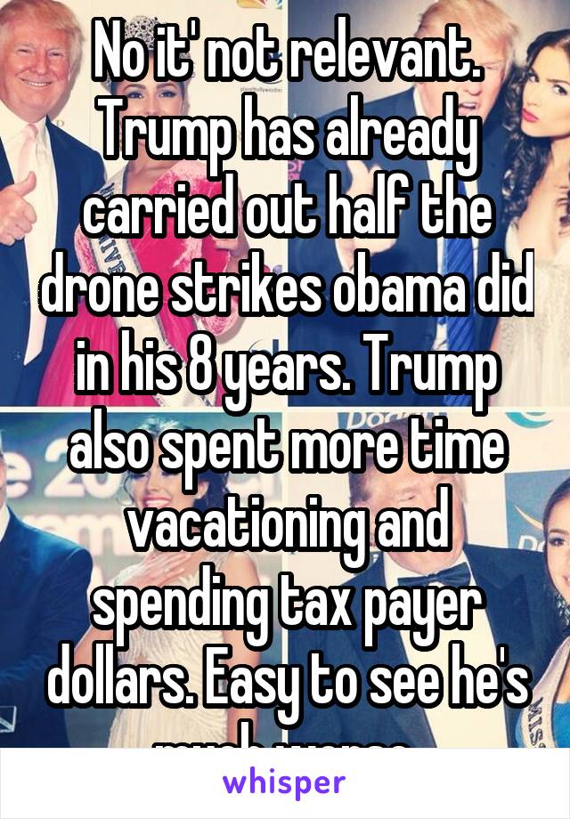 No it' not relevant. Trump has already carried out half the drone strikes obama did in his 8 years. Trump also spent more time vacationing and spending tax payer dollars. Easy to see he's much worse.